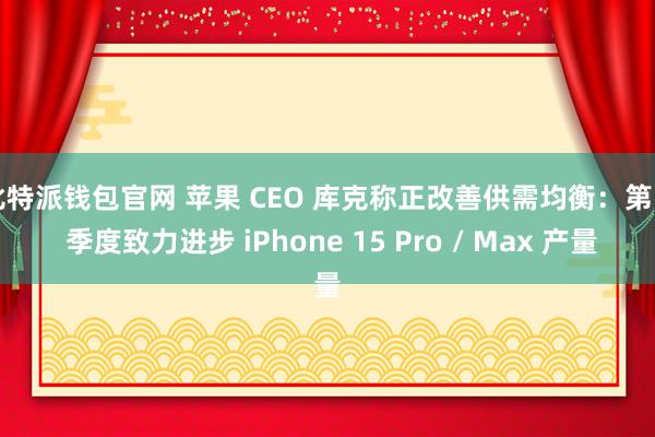 比特派钱包官网 苹果 CEO 库克称正改善供需均衡：第 4 季度致力进步 iPhone 15 Pro / Max 产量