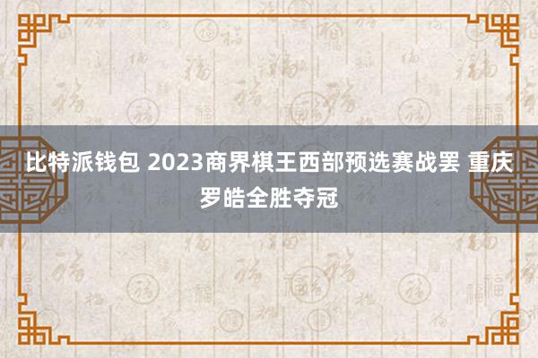 比特派钱包 2023商界棋王西部预选赛战罢 重庆罗皓全胜夺冠