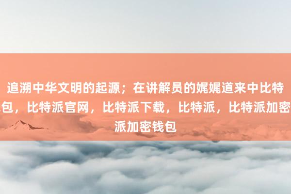 追溯中华文明的起源；在讲解员的娓娓道来中比特派钱包，比特派官网，比特派下载，比特派，比特派加密钱包