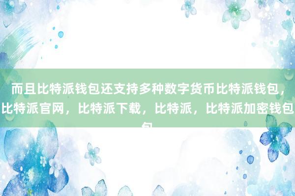 而且比特派钱包还支持多种数字货币比特派钱包，比特派官网，比特派下载，比特派，比特派加密钱包