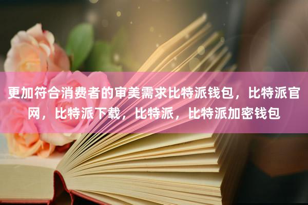 更加符合消费者的审美需求比特派钱包，比特派官网，比特派下载，比特派，比特派加密钱包