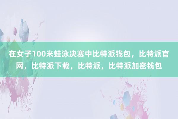 在女子100米蛙泳决赛中比特派钱包，比特派官网，比特派下载，比特派，比特派加密钱包