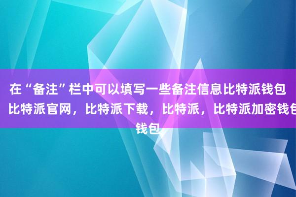 在“备注”栏中可以填写一些备注信息比特派钱包，比特派官网，比特派下载，比特派，比特派加密钱包