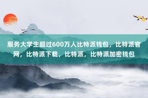 服务大学生超过600万人比特派钱包，比特派官网，比特派下载，比特派，比特派加密钱包