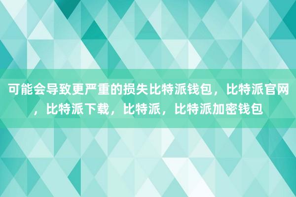 可能会导致更严重的损失比特派钱包，比特派官网，比特派下载，比特派，比特派加密钱包