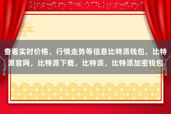 查看实时价格、行情走势等信息比特派钱包，比特派官网，比特派下载，比特派，比特派加密钱包