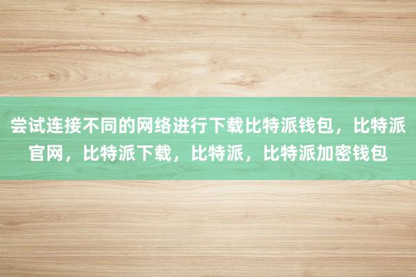 尝试连接不同的网络进行下载比特派钱包，比特派官网，比特派下载，比特派，比特派加密钱包