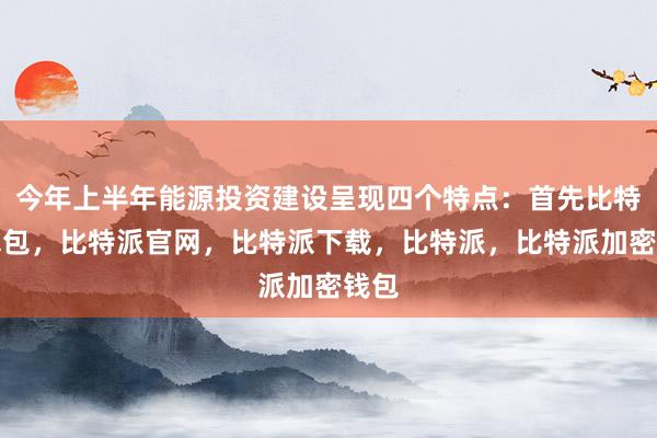 今年上半年能源投资建设呈现四个特点：首先比特派钱包，比特派官网，比特派下载，比特派，比特派加密钱包