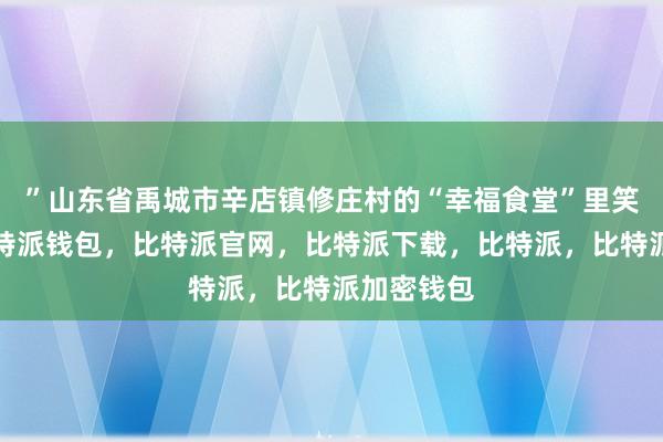 ”山东省禹城市辛店镇修庄村的“幸福食堂”里笑声阵阵比特派钱包，比特派官网，比特派下载，比特派，比特派加密钱包