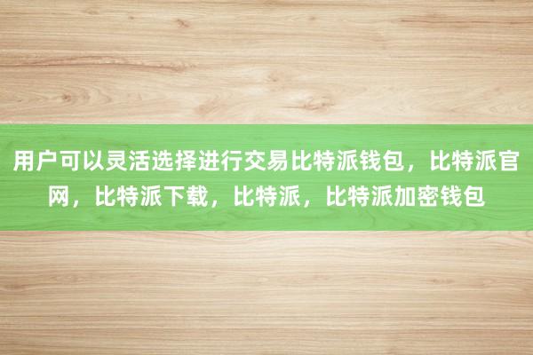 用户可以灵活选择进行交易比特派钱包，比特派官网，比特派下载，比特派，比特派加密钱包