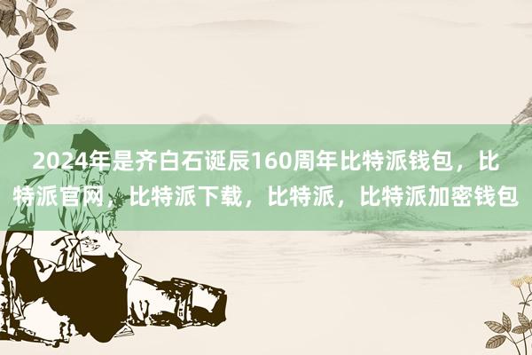 2024年是齐白石诞辰160周年比特派钱包，比特派官网，比特派下载，比特派，比特派加密钱包