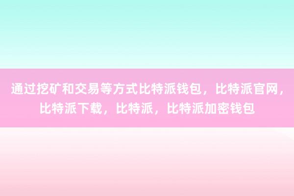 通过挖矿和交易等方式比特派钱包，比特派官网，比特派下载，比特派，比特派加密钱包