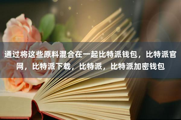 通过将这些原料混合在一起比特派钱包，比特派官网，比特派下载，比特派，比特派加密钱包