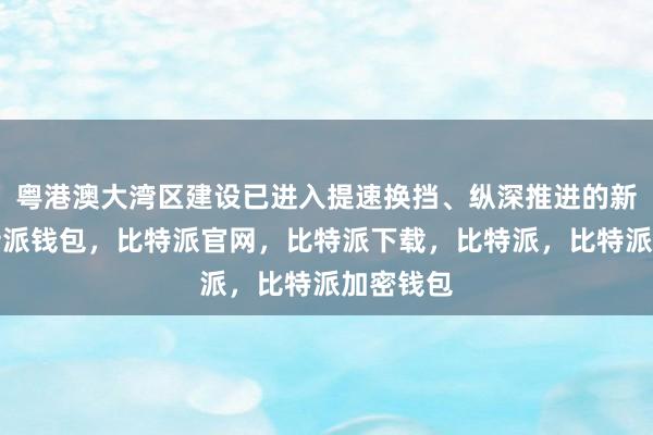 粤港澳大湾区建设已进入提速换挡、纵深推进的新阶段比特派钱包，比特派官网，比特派下载，比特派，比特派加密钱包