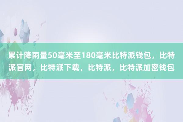 累计降雨量50毫米至180毫米比特派钱包，比特派官网，比特派下载，比特派，比特派加密钱包