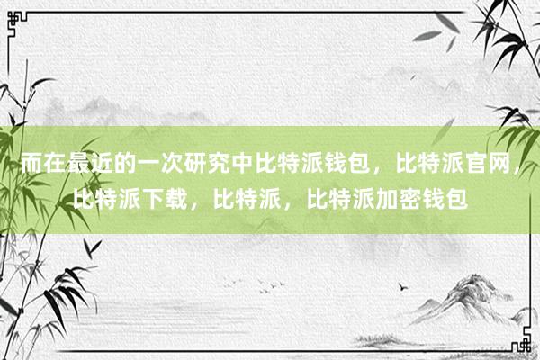 而在最近的一次研究中比特派钱包，比特派官网，比特派下载，比特派，比特派加密钱包